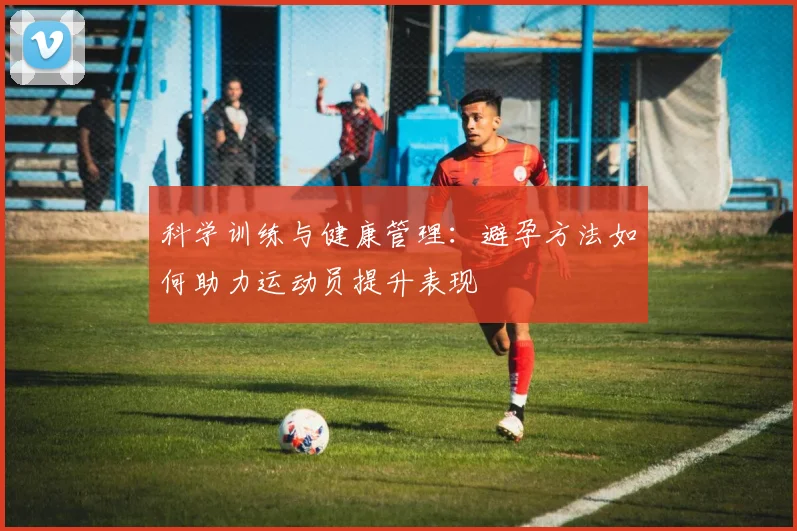 科学训练与健康管理：避孕方法如何助力运动员提升表现