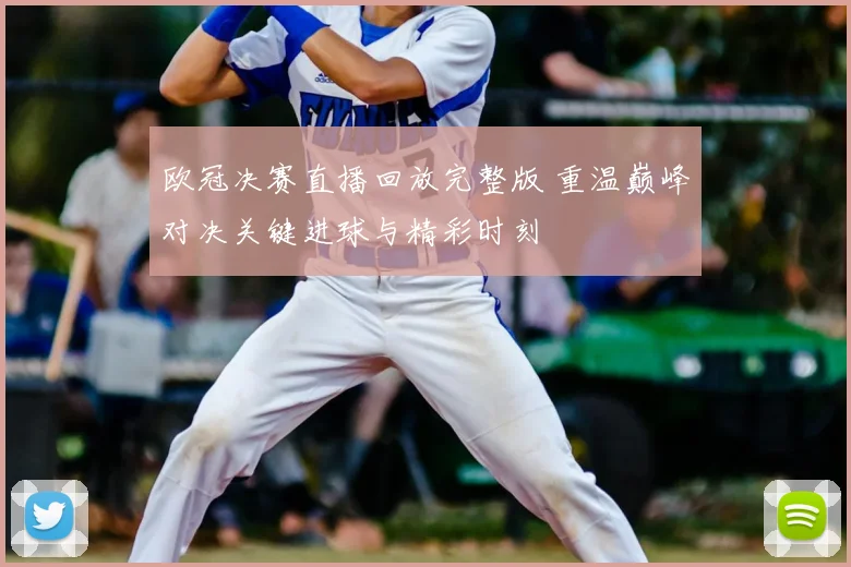 欧冠决赛直播回放完整版 重温巅峰对决关键进球与精彩时刻