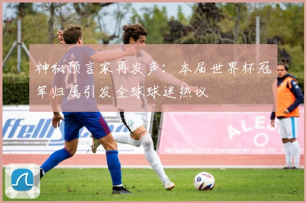 神秘预言家再发声：本届世界杯冠军归属引发全球球迷热议